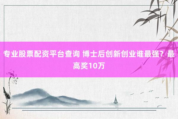 专业股票配资平台查询 博士后创新创业谁最强？最高奖10万