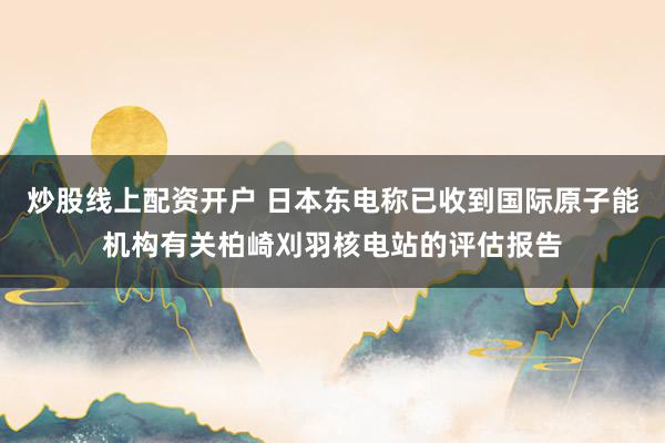 炒股线上配资开户 日本东电称已收到国际原子能机构有关柏崎刈羽核电站的评估报告