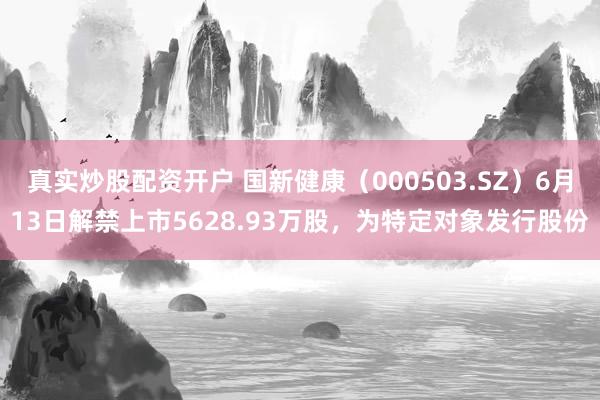 真实炒股配资开户 国新健康（000503.SZ）6月13日解禁上市5628.93万股，为特定对象发行股份