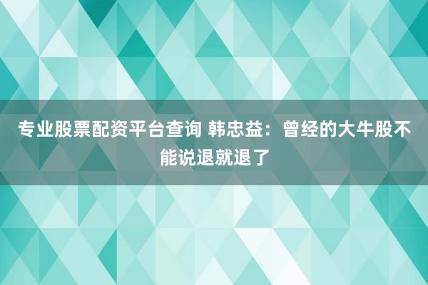 专业股票配资平台查询 韩忠益：曾经的大牛股不能说退就退了