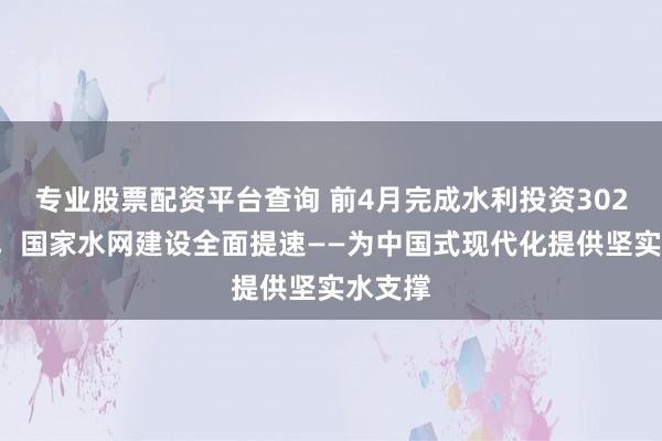 专业股票配资平台查询 前4月完成水利投资3026亿元，国家水网建设全面提速——为中国式现代化提供坚实水支撑