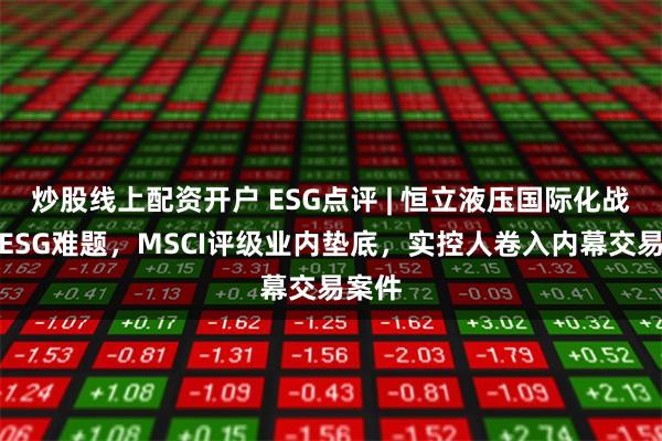 炒股线上配资开户 ESG点评 | 恒立液压国际化战略遇ESG难题，MSCI评级业内垫底，实控人卷入内幕交易案件