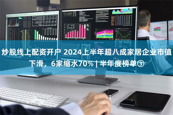 炒股线上配资开户 2024上半年超八成家居企业市值下滑，6家缩水70% | 半年度榜单③