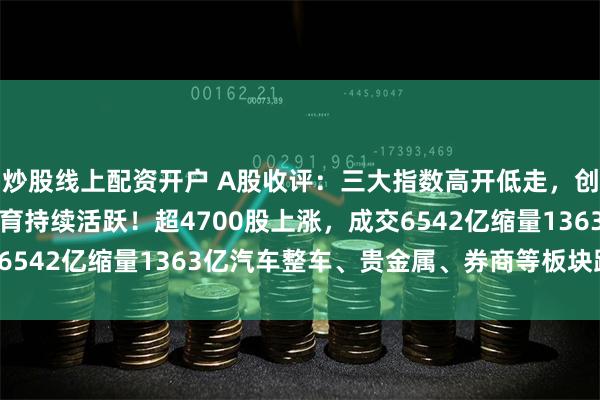 炒股线上配资开户 A股收评：三大指数高开低走，创业板指涨1.25%，教育持续活跃！超4700股上涨，成交6542亿缩量1363亿汽车整车、贵金属、券商等板块跌幅居前。