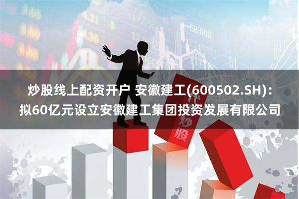 炒股线上配资开户 安徽建工(600502.SH)：拟60亿元设立安徽建工集团投资发展有限公司