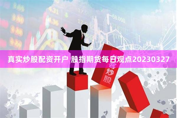 真实炒股配资开户 股指期货每日观点20230327