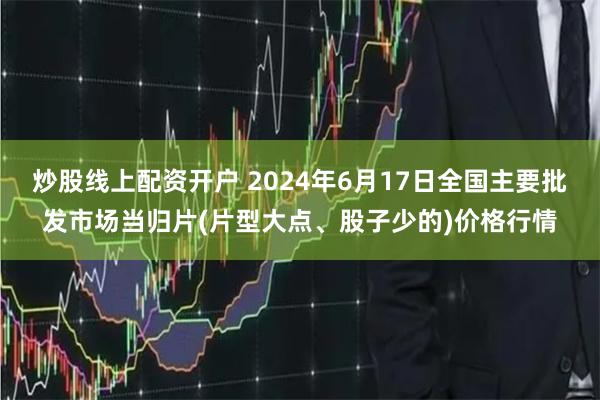 炒股线上配资开户 2024年6月17日全国主要批发市场当归片(片型大点、股子少的)价格行情