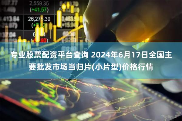 专业股票配资平台查询 2024年6月17日全国主要批发市场当归片(小片型)价格行情