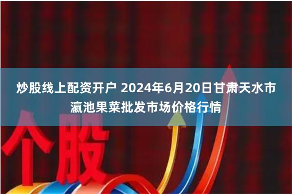 炒股线上配资开户 2024年6月20日甘肃天水市瀛池果菜批发市场价格行情