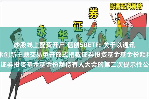 炒股线上配资开户 信创50ETF: 关于以通讯方式召开广发国证信息技术创新主题交易型开放式指数证券投资基金基金份额持有人大会的第二次提示性公告