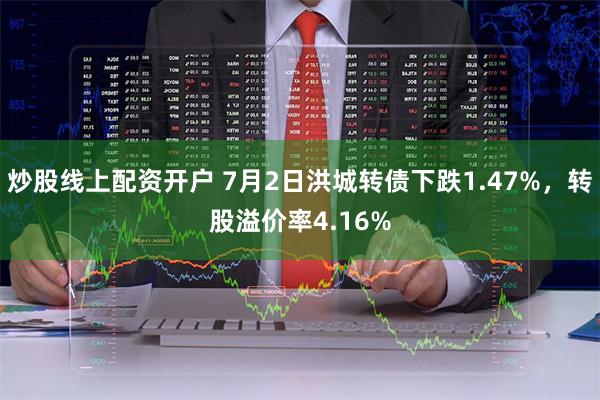 炒股线上配资开户 7月2日洪城转债下跌1.47%，转股溢价率4.16%