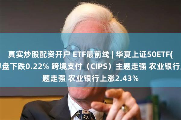 真实炒股配资开户 ETF最前线 | 华夏上证50ETF(510050)早盘下跌0.22% 跨境支付（CIPS）主题走强 农业银行上涨2.43%